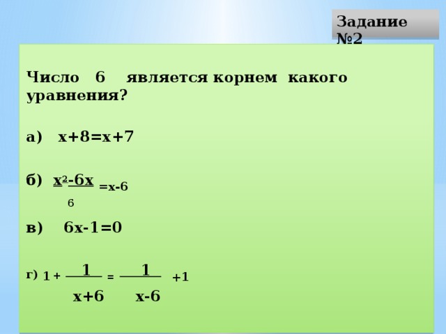 Задание №2 Число 6 является корнем какого уравнения? а) х+8=х+7   б) х 2 -6х  =х-6  6 в) 6х-1=0   г) 1  +  1  =  1  + 1  х+6 х-6 