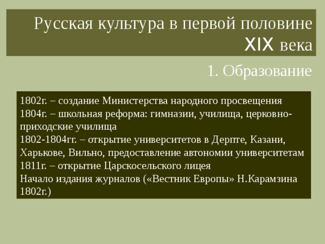 Русская культура в первой половине XIX века 1. Образование 1802г. – создание Министерства народного просвещения 1804г. – школьная реформа: гимназии, училища, церковно-приходские училища 1802-1804гг. – открытие университетов в Дерпте, Казани, Харькове, Вильно, предоставление автономии университетам 1811г. – открытие Царскосельского лицея Начало издания журналов («Вестник Европы» Н.Карамзина 1802г.) 