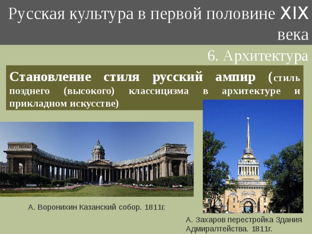 Русская культура в первой половине XIX века 6. Архитектура Становление стиля русский ампир ( стиль позднего (высокого) классицизма в архитектуре и прикладном искусстве) А. Воронихин Казанский собор. 1811г. А. Захаров перестройка Здания Адмиралтейства. 1811г. 