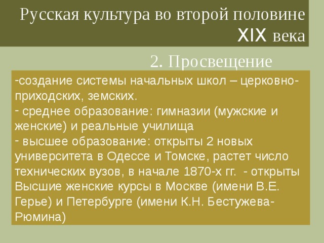 Русская культура во второй половине XIX века 2. Просвещение создание системы начальных школ – церковно-приходских, земских.  среднее образование: гимназии (мужские и женские) и реальные училища  высшее образование: открыты 2 новых университета в Одессе и Томске, растет число технических вузов, в начале 1870-х гг. - открыты Высшие женские курсы в Москве (имени В.Е. Герье) и Петербурге (имени К.Н. Бестужева-Рюмина) 