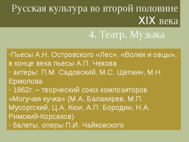 Русская культура во второй половине XIX века 4. Театр. Музыка Пьесы А.Н. Островского «Лес», «Волки и овцы», в конце века пьесы А.П. Чехова  актеры: П.М. Садовский, М.С. Щепкин, М.Н. Ермолова  1862г. – творческий союз композиторов «Могучая кучка» (М.А. Балакирев, М.П. Мусоргский, Ц.А. Кюи, А.П. Бородин, Н.А. Римский-Корсаков)  балеты, оперы П.И. Чайковского 