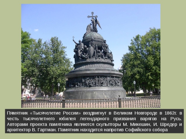 Пямятник «Тысячелетие России» воздвигнут в Великом Новгороде в 1862г.  в честь тысячелетнего юбилея легендарного призвания варягов на Русь. Авторами проекта памятника являются скульпторы М. Микешин, И. Шредер и архитектор В. Гартман. Памятник находится напротив Софийского собора 