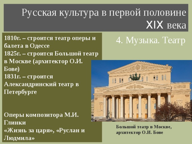 Русская культура в первой половине XIX века 4. Музыка. Театр 1810г. – строится театр оперы и балета в Одессе 1825г. – строится Большой театр в Москве (архитектор О.И. Бове) 1831г. – строится Александринский театр в Петербурге   Оперы композитора М.И. Глинки «Жизнь за царя», «Руслан и Людмила» Большой театр в Москве, архитектор О.И. Бове 