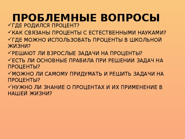 ПРОБЛЕМНЫЕ ВОПРОСЫ ГДЕ РОДИЛСЯ ПРОЦЕНТ? КАК СВЯЗАНЫ ПРОЦЕНТЫ С ЕСТЕСТВЕННЫМИ НАУКАМИ? ГДЕ МОЖНО ИСПОЛЬЗОВАТЬ ПРОЦЕНТЫ В ШКОЛЬНОЙ ЖИЗНИ? РЕШАЮТ ЛИ ВЗРОСЛЫЕ ЗАДАЧИ НА ПРОЦЕНТЫ? ЕСТЬ ЛИ ОСНОВНЫЕ ПРАВИЛА ПРИ РЕШЕНИИ ЗАДАЧ НА ПРОЦЕНТЫ? МОЖНО ЛИ САМОМУ ПРИДУМАТЬ И РЕШИТЬ ЗАДАЧИ НА ПРОЦЕНТЫ? НУЖНО ЛИ ЗНАНИЕ О ПРОЦЕНТАХ И ИХ ПРИМЕНЕНИЕ В НАШЕЙ ЖИЗНИ? 