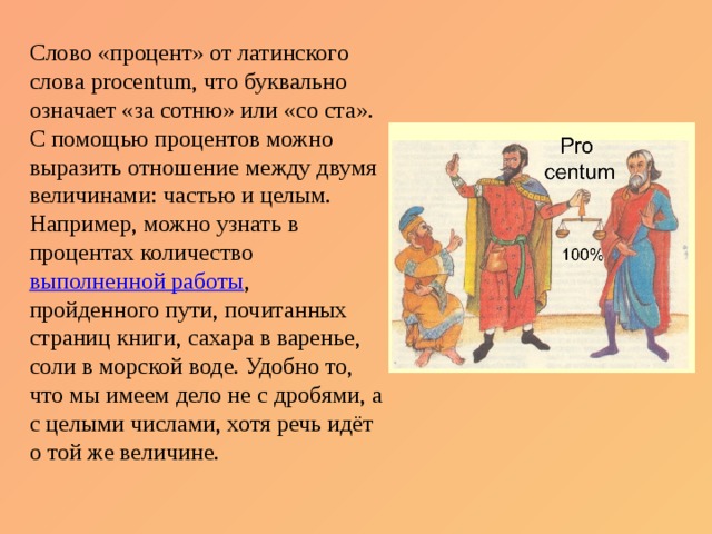 Слово «процент» от латинского слова procentum, что буквально означает «за сотню» или «со ста». С помощью процентов можно выразить отношение между двумя величинами: частью и целым. Например, можно узнать в процентах количество  выполненной работы , пройденного пути, почитанных страниц книги, сахара в варенье, соли в морской воде. Удобно то, что мы имеем дело не с дробями, а с целыми числами, хотя речь идёт о той же величине. 