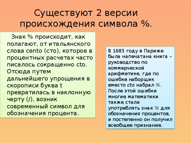 Существуют 2 версии происхождения символа %.  Знак % происходит, как полагают, от итальянского слова cento (сто), которое в процентных расчетах часто писалось сокращенно cto. Отсюда путем дальнейшего упрощения в скорописи буква t превратилась в наклонную черту (/), возник современный символ для обозначения процента. В 1685 году в Париже была напечатана книга – руководство по коммерческой арифметике, где по ошибке наборщик вместо   cto   набрал   % . После этой ошибки многие математики также стали употреблять знак   %   для обозначения процентов, и постепенно он получил всеобщее признание. 