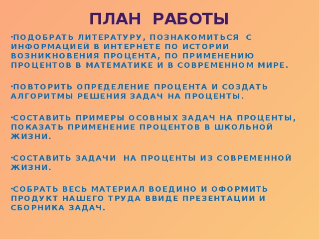 ПЛАН РАБОТЫ ПОДОБРАТЬ ЛИТЕРАТУРУ, ПОЗНАКОМИТЬСЯ С ИНФОРМАЦИЕЙ В ИНТЕРНЕТЕ ПО ИСТОРИИ ВОЗНИКНОВЕНИЯ ПРОЦЕНТА, ПО ПРИМЕНЕНИЮ ПРОЦЕНТОВ В МАТЕМАТИКЕ И В СОВРЕМЕННОМ МИРЕ.  ПОВТОРИТЬ ОПРЕДЕЛЕНИЕ ПРОЦЕНТА И СОЗДАТЬ АЛГОРИТМЫ РЕШЕНИЯ ЗАДАЧ НА ПРОЦЕНТЫ.  СОСТАВИТЬ ПРИМЕРЫ ОСОВНЫХ ЗАДАЧ НА ПРОЦЕНТЫ, ПОКАЗАТЬ ПРИМЕНЕНИЕ ПРОЦЕНТОВ В ШКОЛЬНОЙ ЖИЗНИ.  СОСТАВИТЬ ЗАДАЧИ НА ПРОЦЕНТЫ ИЗ СОВРЕМЕННОЙ ЖИЗНИ.  СОБРАТЬ ВЕСЬ МАТЕРИАЛ ВОЕДИНО И ОФОРМИТЬ ПРОДУКТ НАШЕГО ТРУДА ВВИДЕ ПРЕЗЕНТАЦИИ И СБОРНИКА ЗАДАЧ.  