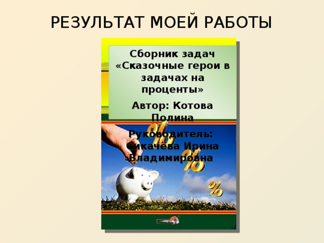 РЕЗУЛЬТАТ МОЕЙ РАБОТЫ Сборник задач «Сказочные герои в задачах на проценты» Автор: Котова Полина Руководитель: Сикачёва Ирина Владимировна 