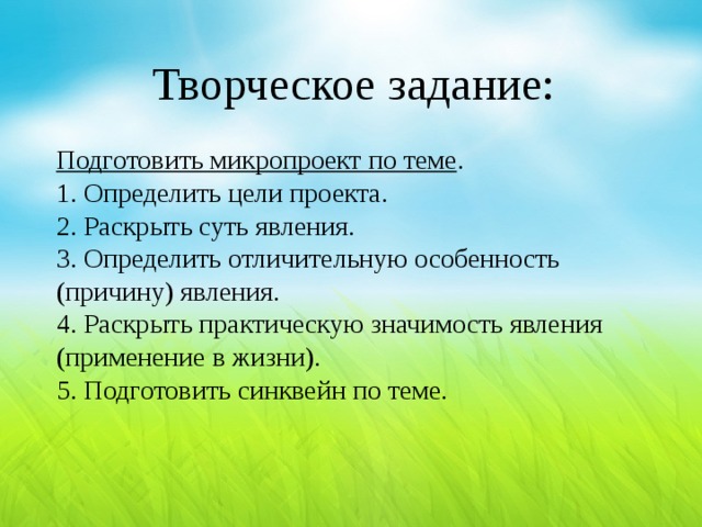 Творческое задание: Подготовить микропроект по теме . 1. Определить цели проекта. 2. Раскрыть суть явления. 3. Определить отличительную особенность (причину) явления. 4. Раскрыть практическую значимость явления (применение в жизни). 5. Подготовить синквейн по теме.