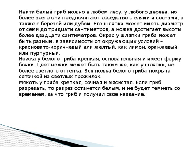 Найти белый гриб можно в любом лесу, у любого дерева, но более всего они предпочитают соседство с елями и соснами, а также с березой или дубом. Его шляпка может иметь диаметр от семи до тридцати сантиметров, а ножка достигает высоты более двадцати сантиметров. Окрас у шляпки гриба может быть разным, в зависимости от окружающих условий – красновато-коричневый или желтый, как лимон, оранжевый или пурпурный. Ножка у белого гриба крепкая, основательная и имеет форму бочки. Цвет ножки может быть таким же, как у шляпки, но более светлого оттенка. Вся ножка белого гриба покрыта сеточкой из светлых прожилок. Мякоть у гриба крепкая, сочная и мясистая. Если гриб разрезать, то разрез останется белым, и не будет темнеть со временем, за что гриб и получил свое название. 