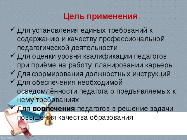  Цель применения Для установления единых требований к содержанию и качеству профессиональной педагогической деятельности Для оценки уровня квалификации педагогов при приёме на работу, планировании карьеры Для формирования должностных инструкций Для обеспечения необходимой осведомлённости педагога о предъявляемых к нему требованиях Для вовлечения педагогов в решение задачи повышения качества образования 