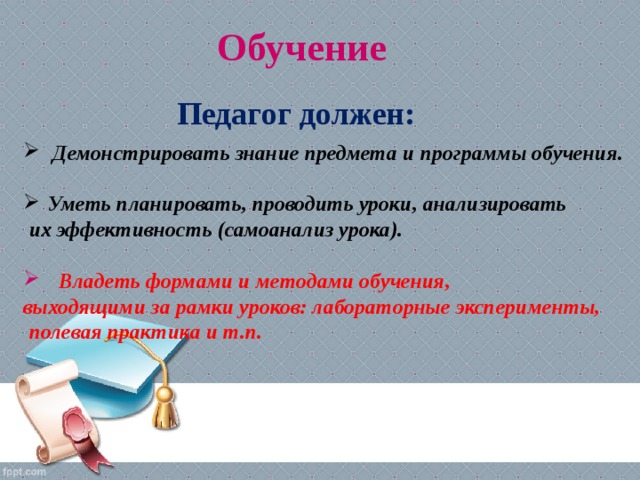 Обучение Педагог должен:  Демонстрировать знание предмета и программы обучения.  Уметь планировать, проводить уроки, анализировать  их эффективность (самоанализ урока).    Владеть формами и методами обучения, выходящими за рамки уроков: лабораторные эксперименты,  полевая практика и т.п.  