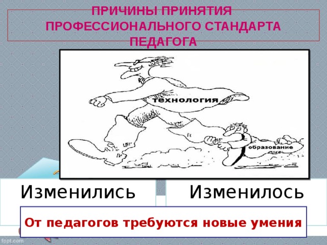 ПРИЧИНЫ ПРИНЯТИЯ  ПРОФЕССИОНАЛЬНОГО СТАНДАРТА ПЕДАГОГА Изменилось время Изменились дети От педагогов требуются новые умения 