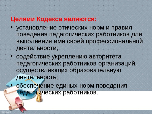 Целями Кодекса являются: установление этических норм и правил поведения педагогических работников для выполнения ими своей профессиональной деятельности; содействие укреплению авторитета педагогических работников организаций, осуществляющих образовательную деятельность; обеспечение единых норм поведения педагогических работников.  