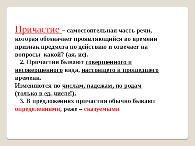 Причастие  – самостоятельная часть речи, которая обозначает проявляющийся во времени признак предмета по действию и отвечает на вопросы какой? (ая, ие).  2. Причастия бывают совершенного и несовершенного вида, настоящего и прошедшего времени. Изменяются по числам, падежам, по родам (только в ед. числе!).  3. В предложениях причастия обычно бывают определениями, реже – сказуемыми 