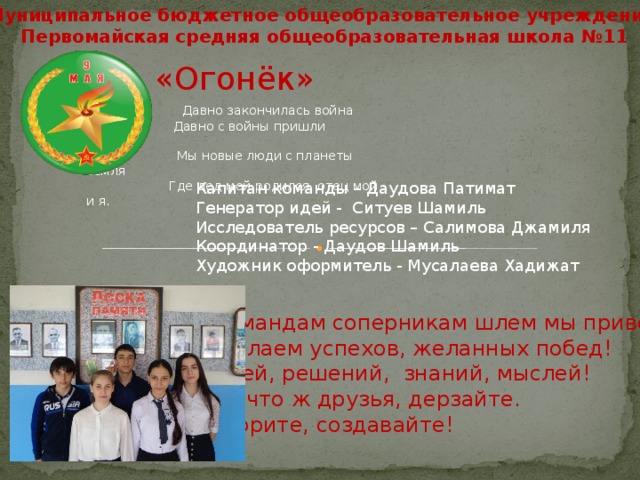 Муниципальное бюджетное общеобразовательное учреждение Первомайская средняя общеобразовательная школа №11 «Огонёк»  Давно закончилась война  Давно с войны пришли солдаты  Мы новые люди с планеты земля  Где дед мой родился, отец мой и я.  Капитан команды – Даудова Патимат Генератор идей - Ситуев Шамиль Исследователь ресурсов – Салимова Джамиля Координатор - Даудов Шамиль Художник оформитель - Мусалаева Хадижат Командам соперникам шлем мы привет Желаем успехов, желанных побед! Идей, решений, знаний, мыслей! Ну что ж друзья, дерзайте. Творите, создавайте! 