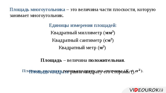 Площадь многоугольника – это величина части плоскости, которую занимает многоугольник. Единицы измерения площадей: Квадратный миллиметр ( мм 2 ) Квадратный сантиметр ( см 2 ) Квадратный метр ( м 2 ) Площадь – величина положительная . Площадь квадрата равна квадрату его стороны ().   
