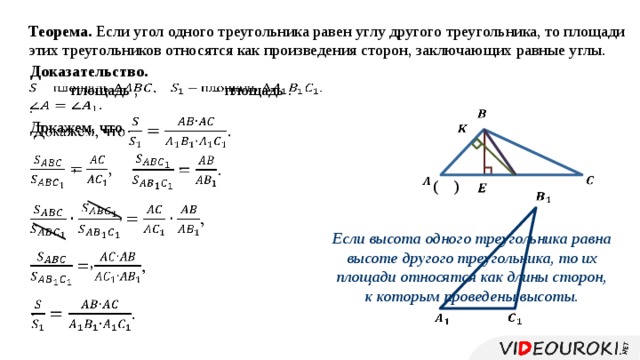 Теорема. Если угол одного треугольника равен углу другого треугольника, то площади этих треугольников относятся как произведения сторон, заключающих равные углы. Доказательство.   – площадь . – площадь ,     .     Докажем, что .     . ,       ( )     ,   Если высота одного треугольника равна высоте другого треугольника, то их площади относятся как длины сторон, к которым проведены высоты. ,     .     