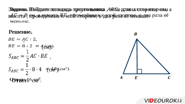 Задача. Найдите площадь треугольника , если длина стороны см, а высота , проведённая к этой стороне, в два раза её меньше.   Решение.     ,    (см).     ,      (см 2 ).       Ответ: см 2 .   