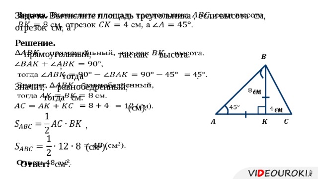 Задача. Вычислите площадь треугольника , если высота см, отрезок см, а .   Решение.   – прямоугольный,    так как – высота.   ,     тогда .       Значит, – равнобедренный,  см     тогда  см.      (см).        см         ,    (см 2 ).     Ответ: см 2 . 