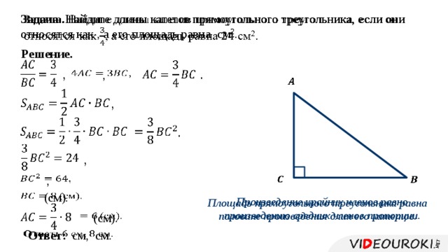 Задача. Найдите длины катетов прямоугольного треугольника, если они относятся как , а его площадь равна см 2 .   Решение.     , .   ,     ,     .   ,   ,      (см).   Произведение крайних членов равно произведению средних членов пропорции. Площадь прямоугольного треугольника равна половине произведения длин его катетов.      (см).   Ответ: см, см. 