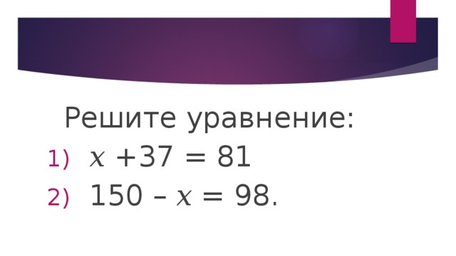  Решите уравнение: 𝑥 +37 = 81 150 – 𝑥 = 98. 