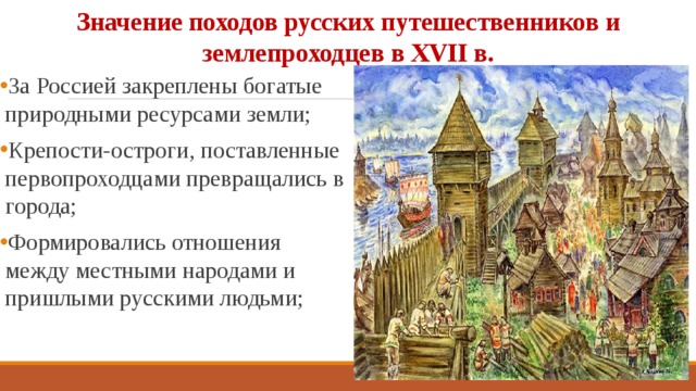 Значение походов русских путешественников и землепроходцев в ХVII в. За Россией закреплены богатые природными ресурсами земли; Крепости-остроги, поставленные первопроходцами превращались в города; Формировались отношения между местными народами и пришлыми русскими людьми; 