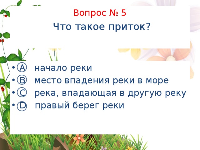 Вопрос № 5   Что такое приток?   А начало реки В место впадения реки в море С река, впадающая в другую реку D правый берег реки 