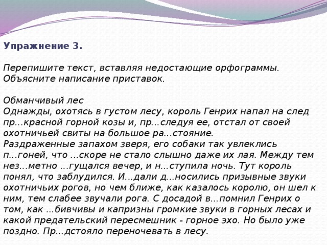 Упражнение 3.  Перепишите текст, вставляя недостающие орфограммы. Объясните написание приставок.   Обманчивый лес Однажды, охотясь в густом лесу, король Генрих напал на след пр...красной горной козы и, пр...следуя ее, отстал от своей охотничьей свиты на большое ра...стояние. Раздраженные запахом зверя, его собаки так увлеклись п...гоней, что ...скоре не стало слышно даже их лая. Между тем нез...метно ...гущался вечер, и н...ступила ночь. Тут король понял, что заблудился. И...дали д...носились призывные звуки охотничьих рогов, но чем ближе, как казалось королю, он шел к ним, тем слабее звучали рога. С досадой в...помнил Генрих о том, как ...бивчивы и капризны громкие звуки в горных лесах и какой предательский пересмешник - горное эхо. Но было уже поздно. Пр...дстояло переночевать в лесу. 