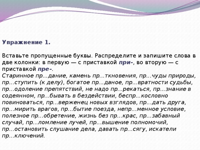 Упражнение 1. Вставьте пропущенные буквы. Распределите и запишите слова в две колонки: в первую — с приставкой  при- , во вторую — с приставкой  пре- . Старинное пр...дание, камень пр...ткновения, пр...чуды природы, пр...ступить (к делу), богатое пр...даное, пр...вратности судьбы, пр...одоление препятствий, не надо пр...рекаться, пр...знание в содеянном, пр...бывать в бездействии, беспр...кословно повиноваться, пр...верженец новых взглядов, пр...дать друга, пр...мирить врагов, пр...бытие поезда, непр...менное условие, полезное пр...обретение, жизнь без пр...крас, пр...забавный случай, пр...ломление лучей, пр...вышение полномочий, пр...остановить слушание дела, давать пр...сягу, искатели пр...ключений.   