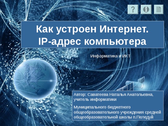 Как устроен Интернет.  IP-адрес компьютера Информатика и ИКТ Автор: Саватеева Наталья Анатольевна, учитель информатики Муниципального бюджетного общеобразовательного учреждения средней общеобразовательной школы п.Пеледуй 
