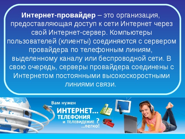 Клиенты - это те персональные компьютеры пользователей Интернета, на которых можно составлять и посылать запросы к серверам, получать и отображать информацию. Часто такой компьютер не соединен с Интернетом постоянно, а подключается по мере необходимости. 
