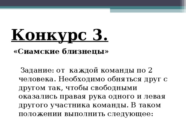 Конкурс 3. «Сиамские близнецы»    Задание: от каждой команды по 2 человека. Необходимо обняться друг с другом так, чтобы свободными оказались правая рука одного и левая другого участника команды. В таком положении выполнить следующее: 