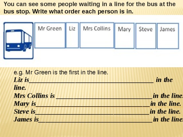 You can see some people waiting in a line for the bus at the bus stop. Write what order each person is in.  e.g. Mr Green is the first in the line.    Liz is___________________________________ in the line.  Mrs Collins is ___________________________in the line.  Mary is________________________________in the line.  Steve is________________________________in the line.  James is________________________________in the line.  