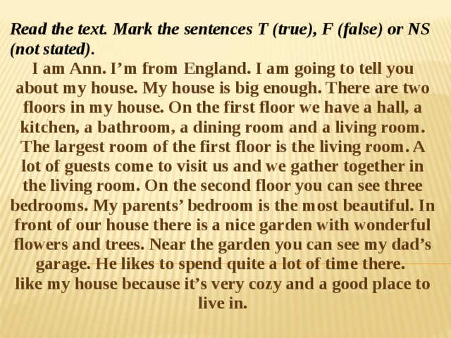 Read the text. Mark the sentences T (true), F (false) or NS (not stated). I am Ann. I’m from England. I am going to tell you about my house. My house is big enough. There are two floors in my house. On the first floor we have a hall, a kitchen, a bathroom, a dining room and a living room. The largest room of the first floor is the living room. A lot of guests come to visit us and we gather together in the living room. On the second floor you can see three bedrooms. My parents’ bedroom is the most beautiful. In front of our house there is a nice garden with wonderful flowers and trees. Near the garden you can see my dad’s garage. He likes to spend quite a lot of time there.   like my house because it’s very cozy and a good place to live in. 