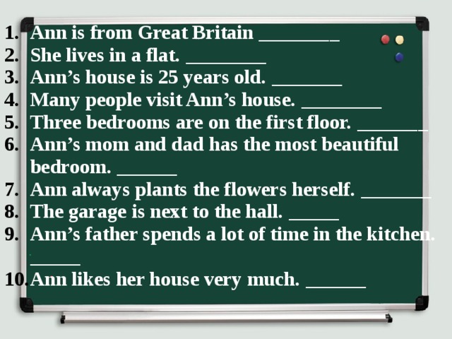 Ann is from Great Britain ________ She lives in a flat. ________ Ann’s house is 25 years old. _______ Many people visit Ann’s house. ________ Three bedrooms are on the first floor. _______ Ann’s mom and dad has the most beautiful bedroom. ______ Ann always plants the flowers herself. _______ The garage is next to the hall. _____ Ann’s father spends a lot of time in the kitchen. _____ Ann likes her house very much. ______ 