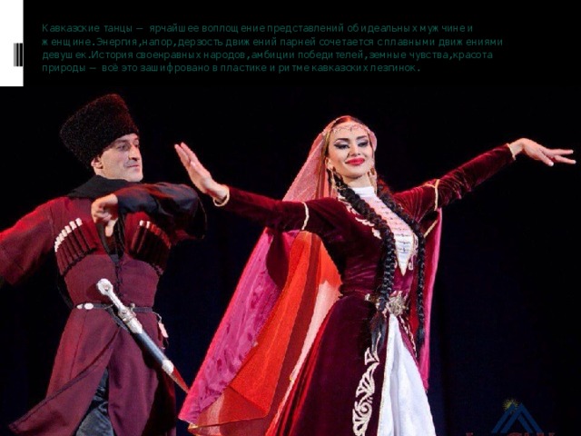 Кавказские танцы — ярчайшее воплощение представлений об идеальных мужчине и женщине. Энергия, напор, дерзость движений парней сочетается с плавными движениями девушек. История своенравных народов, амбиции победителей, земные чувства, красота природы — всё это зашифровано в пластике и ритме кавказских лезгинок.   