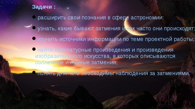 Задачи : расширить свои познания в сфере астрономии; узнать, какие бывают затмения и как часто они происходят; изучить источники информации по теме проектной работы; найти литературные произведения и произведения изобразительного искусства, в которых описываются солнечные и лунные затмения; понять для чего необходимы наблюдения за затмениями.