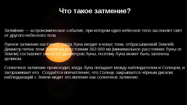 Что такое затмение? Затме́ние — астрономическое событие, при котором одно небесное тело заслоняет свет от другого небесного тела Лунное затмение наступает, когда Луна входит в конус тени, отбрасываемой Землёй. Диаметр пятна тени Земли на расстоянии 363 000 км (минимальное расстояние Луны от Земли) составляет около 2,5 диаметров Луны, поэтому Луна может быть затенена целиком. Солнечное затмение происходит, когда Луна попадает между наблюдателем и Солнцем, и загораживает его. Создаётся впечатление, что Солнце закрывается чёрным диском; наблюдающий с Земли видит это явление как солнечное затмение.