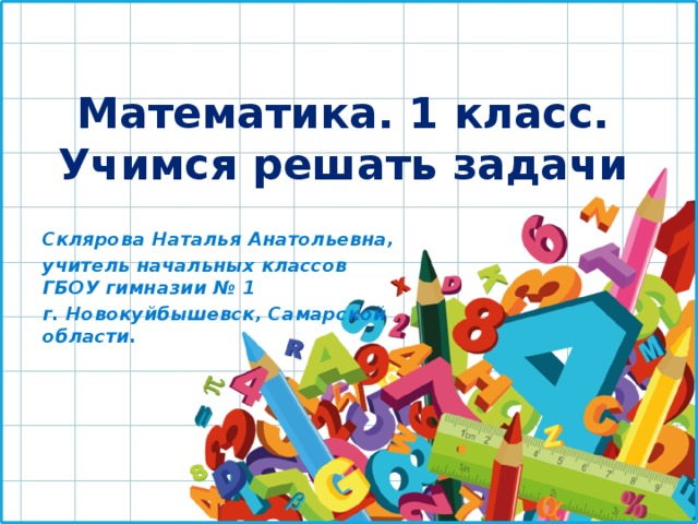 Математика. 1 класс.  Учимся решать задачи Склярова Наталья Анатольевна, учитель начальных классов ГБОУ гимназии № 1 г. Новокуйбышевск, Самарской области. 
