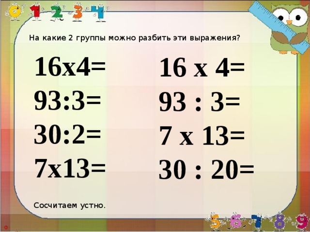 На какие 2 группы можно разбить эти выражения? 16х4= 93:3= 30:2= 7х13= 16 х 4= 93 : 3= 7 х 13= 30 : 20= Сосчитаем устно.