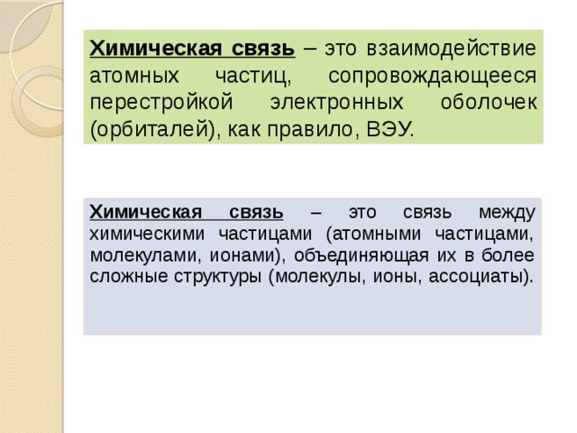 Химическая связь – это взаимодействие атомных частиц, сопровождающееся перестройкой электронных оболочек (орбиталей), как правило, ВЭУ. Химическая связь  – это связь между химическими частицами (атомными частицами, молекулами, ионами), объединяющая их в более сложные структуры (молекулы, ионы, ассоциаты).   