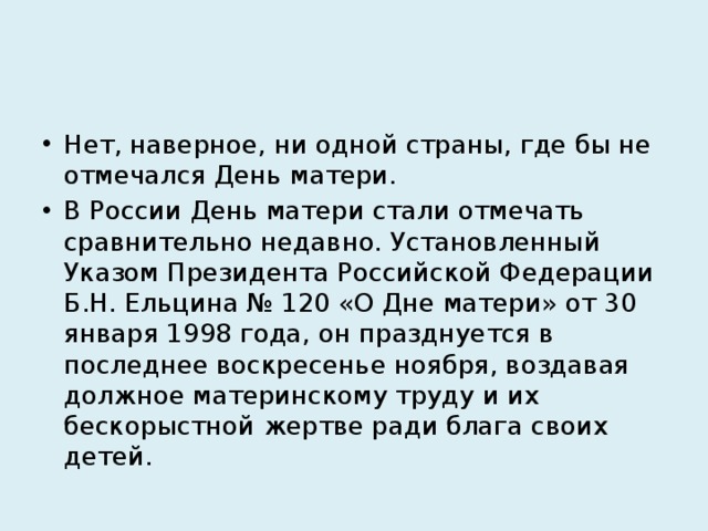 Нет, наверное, ни одной страны, где бы не отмечался День матери. В России День матери стали отмечать сравнительно недавно. Установленный Указом Президента Российской Федерации Б.Н. Ельцина № 120 «О Дне матери» от 30 января 1998 года, он празднуется в последнее воскресенье ноября, воздавая должное материнскому труду и их бескорыстной жертве ради блага своих детей. 