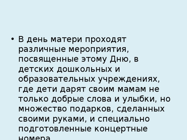 В день матери проходят различные мероприятия, посвященные этому Дню, в детских дошкольных и образовательных учреждениях, где дети дарят своим мамам не только добрые слова и улыбки, но множество подарков, сделанных своими руками, и специально подготовленные концертные номера. 