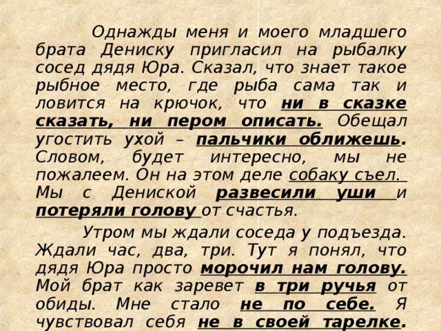 Однажды меня и моего младшего брата Дениску пригласил на рыбалку сосед дядя Юра. Сказал, что знает такое рыбное место, где рыба сама так и ловится на крючок, что ни в сказке сказать, ни пером описать.  Обещал угостить ухой – пальчики оближешь . Словом, будет интересно, мы не пожалеем. Он на этом деле собаку съел. Мы с Дениской развесили уши и потеряли голову  от счастья.  Утром мы ждали соседа у подъезда. Ждали час, два, три. Тут я понял, что дядя Юра просто морочил нам голову. Мой брат как заревет в три ручья от обиды. Мне стало не по себе.  Я чувствовал себя не в своей тарелке . Вот так мы с братом попались на удочку.