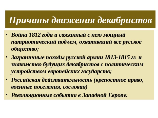 Причины движения декабристов Война 1812 года и связанный с нею мощный патриотический подъем, охвативший все русское общество; Заграничные походы русской армии 1813-1815 гг. и знакомство будущих декабристов с политическим устройством европейских государств; Российская действительность (крепостное право, военные поселения, сословия) Революционные события в Западной Европе. 