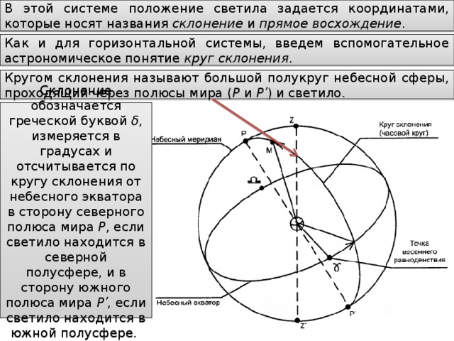 В этой системе положение светила задается координатами, которые носят названия склонение и прямое восхождение . Как и для горизонтальной системы, введем вспомогательное астрономическое понятие круг склонения . Кругом склонения называют большой полукруг небесной сферы, проходящий через полюсы мира ( P и Pʹ ) и светило. Склонение обозначается греческой буквой δ , измеряется в градусах и отсчитывается по кругу склонения от небесного экватора в сторону северного полюса мира P , если светило находится в северной полусфере, и в сторону южного полюса мира Pʹ , если светило находится в южной полусфере.  