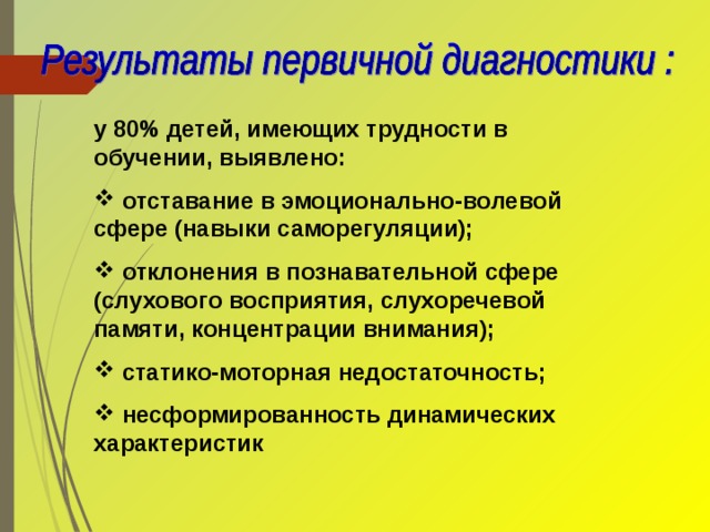 у 80% детей, имеющих трудности в обучении, выявлено:  отставание в эмоционально-волевой сфере (навыки саморегуляции);  отклонения в познавательной сфере (слухового восприятия, слухоречевой памяти, концентрации внимания);  статико-моторная недостаточность;  несформированность динамических характеристик 