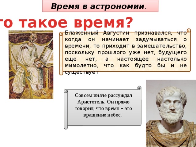 Время в астрономии . Что такое время? Блаженный Августин признавался, что когда он начинает задумываться о времени, то приходит в замешательство, поскольку прошлого уже нет, будущего еще нет, а настоящее настолько мимолетно, что как будто бы и не существует . Совсем иначе рассуждал Аристотель. Он прямо говорил, что время – это вращение небес. 