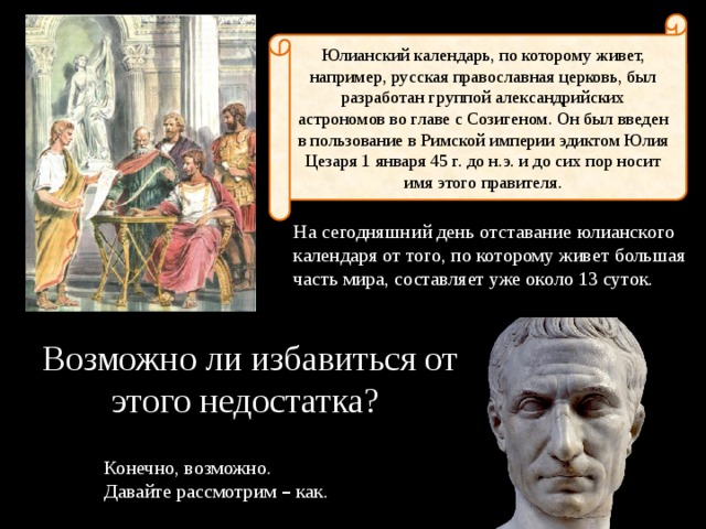 Юлианский календарь, по которому живет, например, русская православная церковь, был разработан группой александрийских астрономов во главе с Созигеном. Он был введен в пользование в Римской империи эдиктом Юлия Цезаря 1 января 45 г. до н.э. и до сих пор носит имя этого правителя. На сегодняшний день отставание юлианского календаря от того, по которому живет большая часть мира, составляет уже около 13 суток. Возможно ли избавиться от этого недостатка? Конечно, возможно. Давайте рассмотрим – как. 